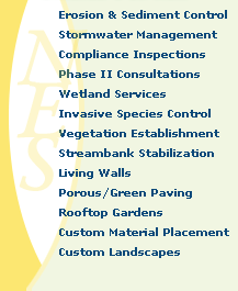 Erosion & Sediment Control, Stormwater Management, Compliance Inspections, Phase II Consultations, Wetland Services, Invasive Species Control, Vegetation Establishment, Streambank Stabilization , Living Walls, Porous/Green Paving , Rooftop Gardens, Custom Material Placement, Custom Landscapes